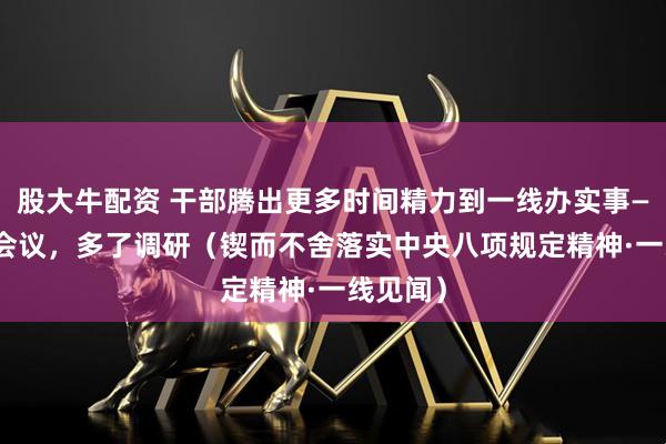 股大牛配资 干部腾出更多时间精力到一线办实事—— 减了会议，多了调研（锲而不舍落实中央八项规定精神·一线见闻）