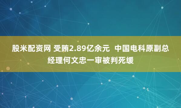 股米配资网 受贿2.89亿余元  中国电科原副总经理何文忠一审被判死缓