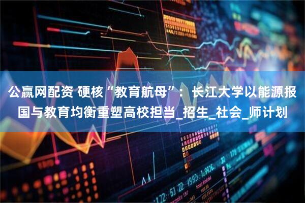 公赢网配资 硬核“教育航母”：长江大学以能源报国与教育均衡重塑高校担当_招生_社会_师计划
