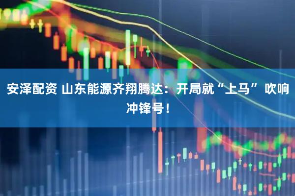 安泽配资 山东能源齐翔腾达：开局就“上马” 吹响冲锋号！
