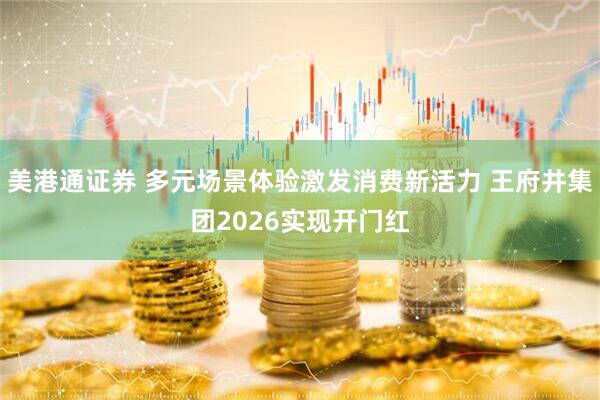 美港通证券 多元场景体验激发消费新活力 王府井集团2026实现开门红
