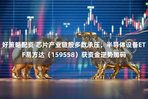 好策略配资 芯片产业链股多数承压，半导体设备ETF易方达（159558）获资金逆势加码