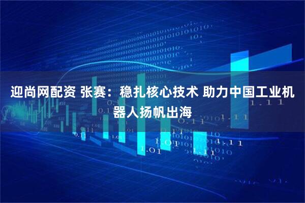 迎尚网配资 张赛：稳扎核心技术 助力中国工业机器人扬帆出海