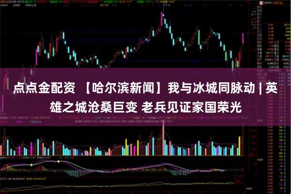 点点金配资 【哈尔滨新闻】我与冰城同脉动 | 英雄之城沧桑巨变 老兵见证家国荣光