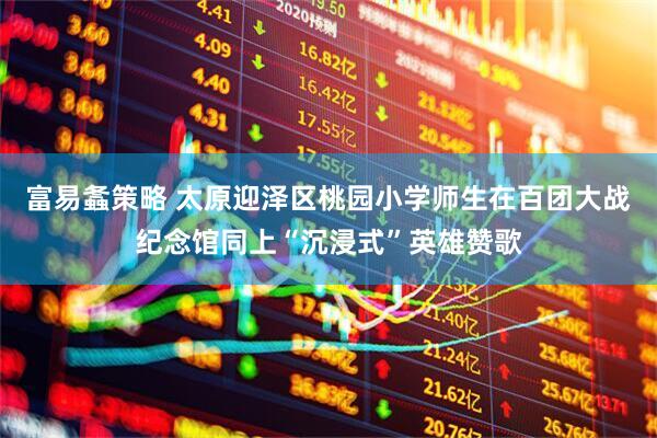 富易螽策略 太原迎泽区桃园小学师生在百团大战纪念馆同上“沉浸式”英雄赞歌