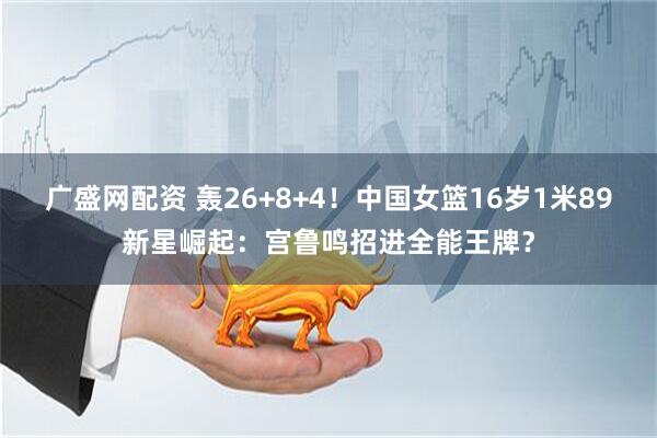 广盛网配资 轰26+8+4！中国女篮16岁1米89新星崛起：宫鲁鸣招进全能王牌？